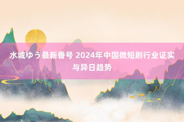 水城ゆう最新番号 2024年中国微短剧行业证实与异日趋势