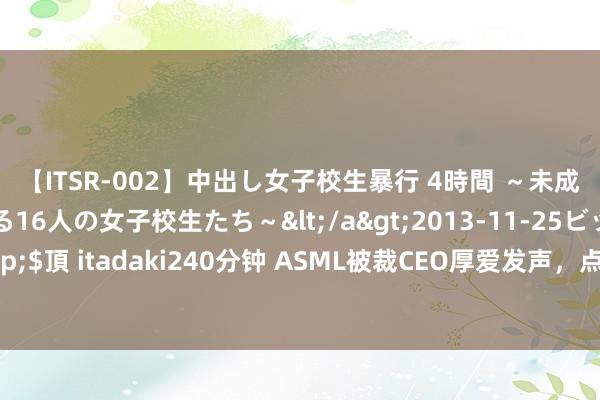 【ITSR-002】中出し女子校生暴行 4時間 ～未成熟なカラダを弄ばれる16人の女子校生たち～</a>2013-11-25ビッグモーカル&$頂 itadaki240分钟 ASML被裁CEO厚爱发声，点破了好意思国所谓的“国度安全”坏话！