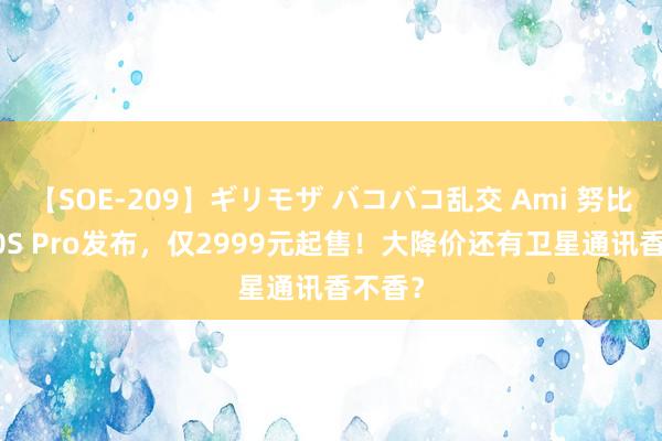 【SOE-209】ギリモザ バコバコ乱交 Ami 努比亚Z60S Pro发布，仅2999元起售！大降价还有卫星通讯香不香？