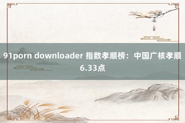 91porn downloader 指数孝顺榜：中国广核孝顺6.33点