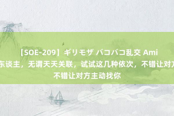 【SOE-209】ギリモザ バコバコ乱交 Ami 想念一个东谈主，无谓天天关联，试试这几种依次，不错让对方主动找你