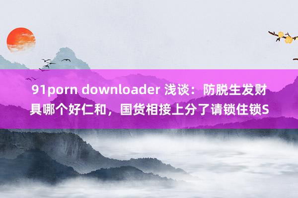 91porn downloader 浅谈：防脱生发财具哪个好仁和，国货相接上分了请锁住锁S