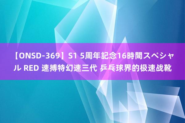 【ONSD-369】S1 5周年記念16時間スペシャル RED 速搏特幻速三代 乒乓球界的极速战靴