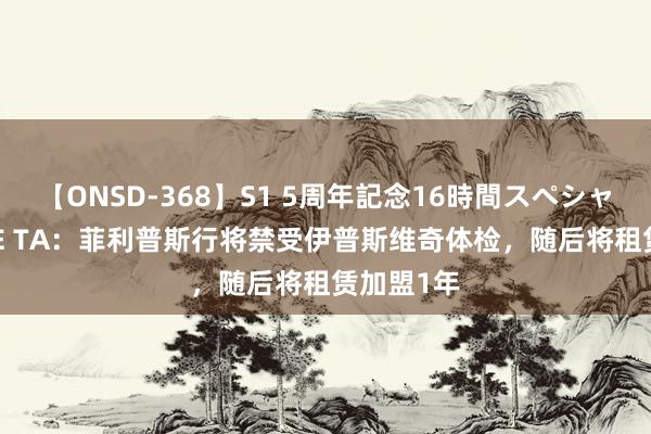 【ONSD-368】S1 5周年記念16時間スペシャル WHITE TA：菲利普斯行将禁受伊普斯维奇体检，随后将租赁加盟1年