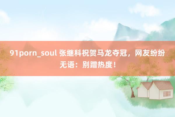 91porn_soul 张继科祝贺马龙夺冠，网友纷纷无语：别蹭热度！