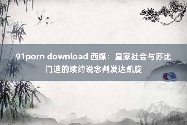 91porn download 西媒：皇家社会与苏比门迪的续约说念判发达凯旋