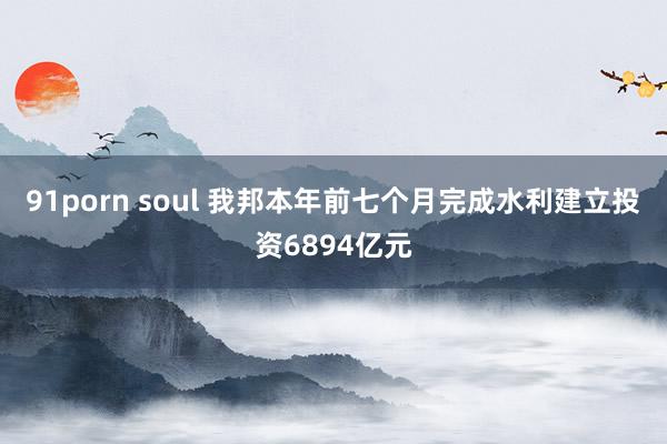 91porn soul 我邦本年前七个月完成水利建立投资6894亿元