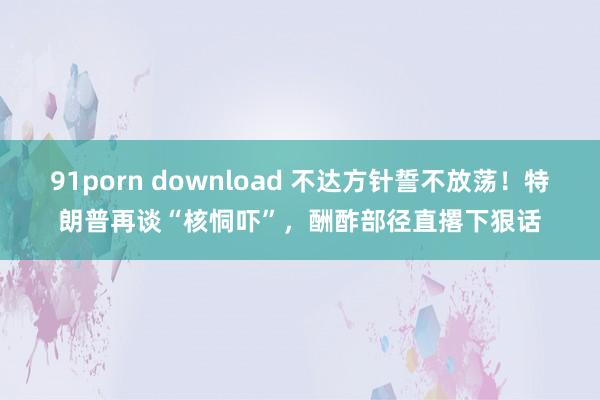 91porn download 不达方针誓不放荡！特朗普再谈“核恫吓”，酬酢部径直撂下狠话