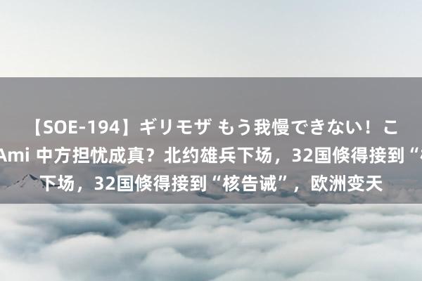 【SOE-194】ギリモザ もう我慢できない！ここでエッチしよっ Ami 中方担忧成真？北约雄兵下场，32国倏得接到“核告诫”，欧洲变天
