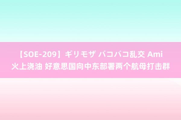 【SOE-209】ギリモザ バコバコ乱交 Ami 火上浇油 好意思国向中东部署两个航母打击群