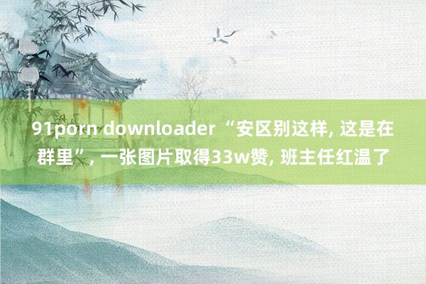 91porn downloader “安区别这样, 这是在群里”, 一张图片取得33w赞, 班主任红温了