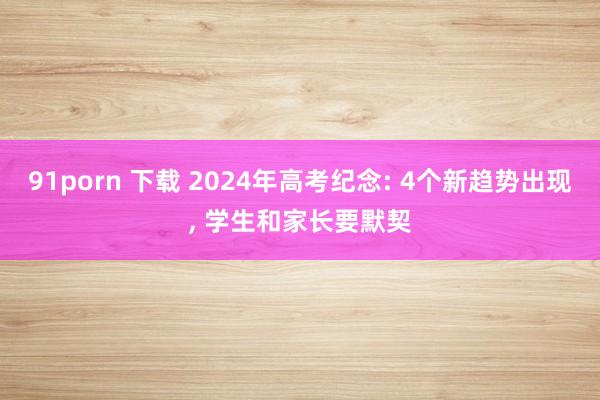 91porn 下载 2024年高考纪念: 4个新趋势出现， 学生和家长要默契