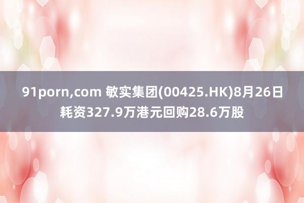 91porn,com 敏实集团(00425.HK)8月26日耗资327.9万港元回购28.6万股