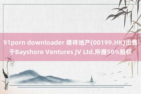 91porn downloader 德祥地产(00199.HK)出售于Bayshore Ventures JV Ltd.所握50%股权