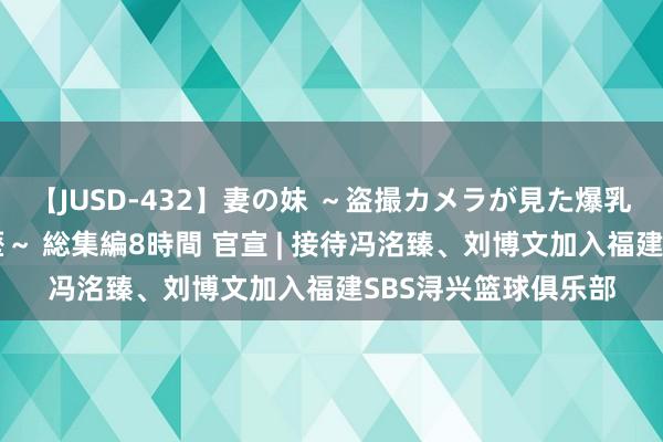 【JUSD-432】妻の妹 ～盗撮カメラが見た爆乳の妹を襲う男の遍歴～ 総集編8時間 官宣 | 接待冯洺臻、刘博文加入福建SBS浔兴篮球俱乐部