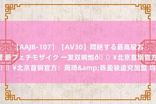 【AAJB-107】【AV30】悶絶する最高級おっぱい生々しい性交 4時間 新フェチモザイク 一发双响炮?北京首钢官方：周琦&陈盈骏追究加盟 均已完成注册