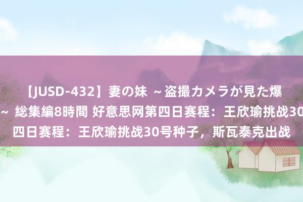【JUSD-432】妻の妹 ～盗撮カメラが見た爆乳の妹を襲う男の遍歴～ 総集編8時間 好意思网第四日赛程：王欣瑜挑战30号种子，斯瓦泰克出战