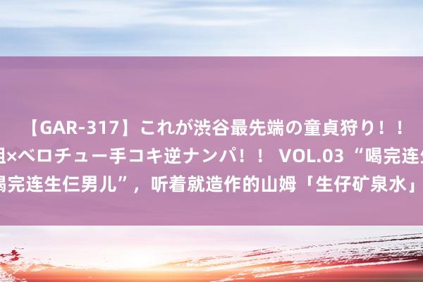 【GAR-317】これが渋谷最先端の童貞狩り！！ 超ド派手ギャル5人組×ベロチュー手コキ逆ナンパ！！ VOL.03 “喝完连生仨男儿”，听着就造作的山姆「生仔矿泉水」咋让中产搬空了？