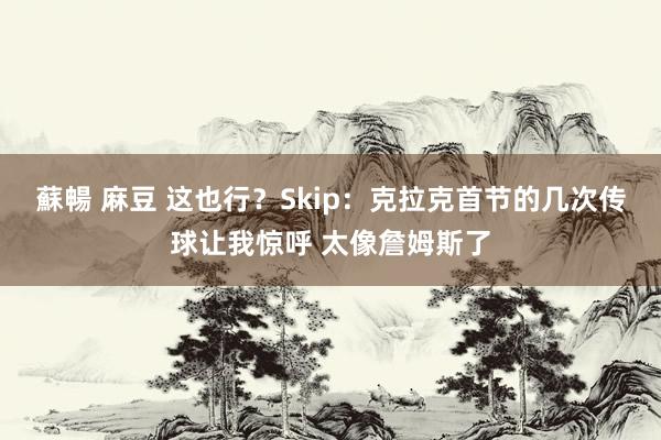 蘇暢 麻豆 这也行？Skip：克拉克首节的几次传球让我惊呼 太像詹姆斯了