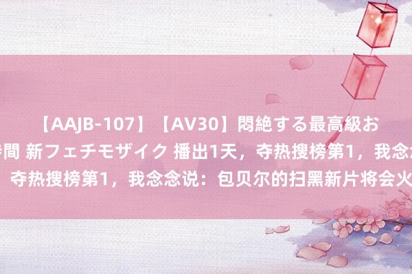 【AAJB-107】【AV30】悶絶する最高級おっぱい生々しい性交 4時間 新フェチモザイク 播出1天，夺热搜榜第1，我念念说：包贝尔的扫黑新片将会火遍寰球