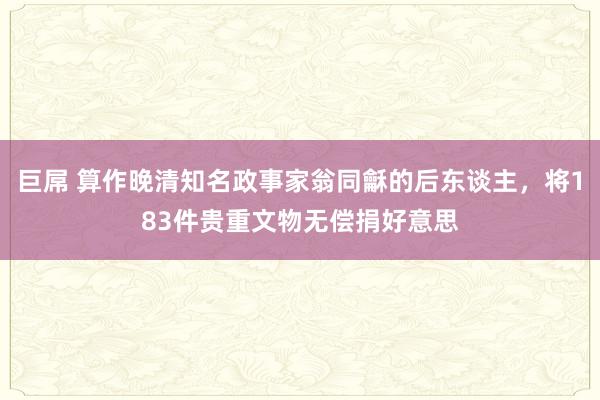 巨屌 算作晚清知名政事家翁同龢的后东谈主，将183件贵重文物无偿捐好意思