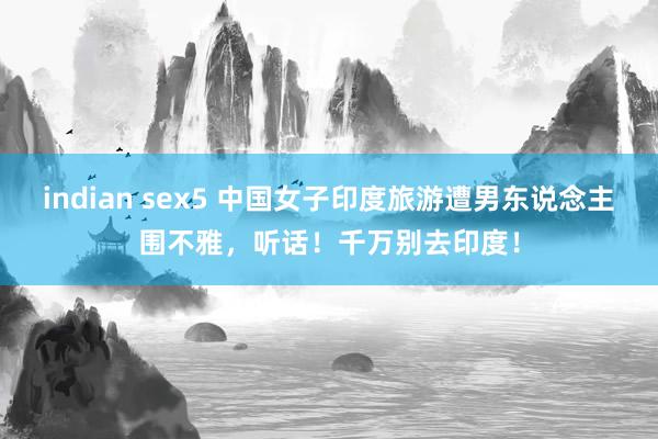 indian sex5 中国女子印度旅游遭男东说念主围不雅，听话！千万别去印度！