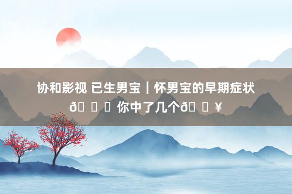 协和影视 已生男宝｜怀男宝的早期症状?你中了几个?