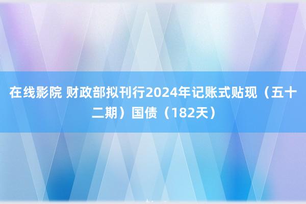 在线影院 财政部拟刊行2024年记账式贴现（五十二期）国债（182天）