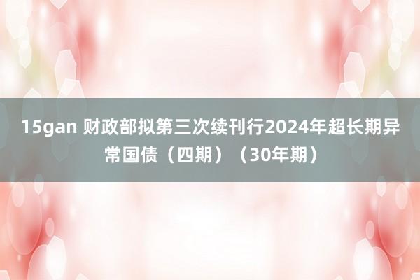 15gan 财政部拟第三次续刊行2024年超长期异常国债（四期）（30年期）