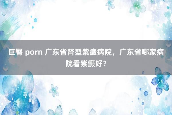 巨臀 porn 广东省肾型紫癜病院，广东省哪家病院看紫癜好？