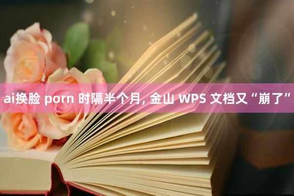 ai换脸 porn 时隔半个月, 金山 WPS 文档又“崩了”