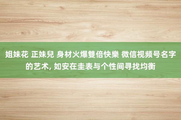 姐妹花 正妹兒 身材火爆雙倍快樂 微信视频号名字的艺术， 如安在圭表与个性间寻找均衡