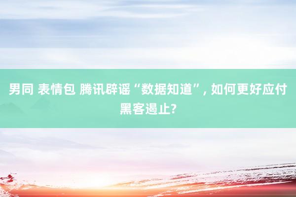 男同 表情包 腾讯辟谣“数据知道”， 如何更好应付黑客遏止?