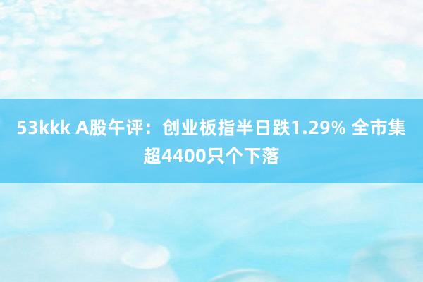 53kkk A股午评：创业板指半日跌1.29% 全市集超4400只个下落