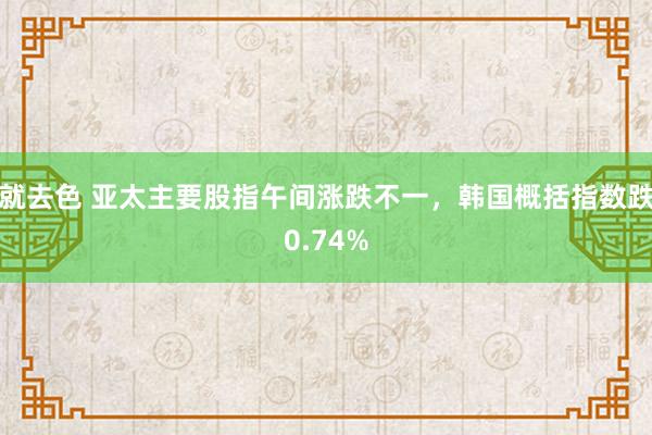 就去色 亚太主要股指午间涨跌不一，韩国概括指数跌0.74%