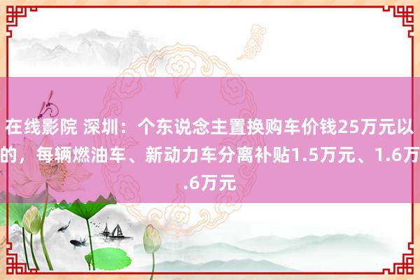 在线影院 深圳：个东说念主置换购车价钱25万元以上的，每辆燃油车、新动力车分离补贴1.5万元、1.6万元