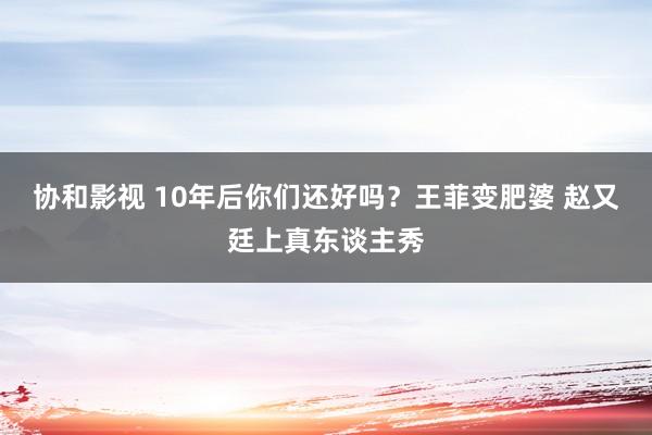 协和影视 10年后你们还好吗？王菲变肥婆 赵又廷上真东谈主秀