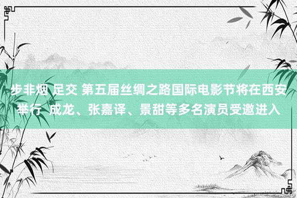 步非烟 足交 第五届丝绸之路国际电影节将在西安举行  成龙、张嘉译、景甜等多名演员受邀进入