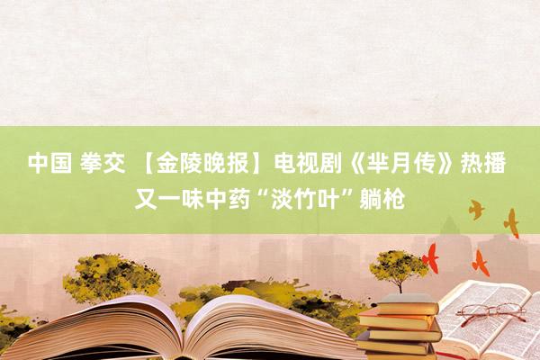 中国 拳交 【金陵晚报】电视剧《芈月传》热播 又一味中药“淡竹叶”躺枪