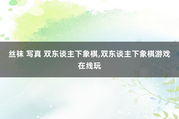 丝袜 写真 双东谈主下象棋，双东谈主下象棋游戏在线玩