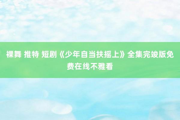 裸舞 推特 短剧《少年自当扶摇上》全集完竣版免费在线不雅看