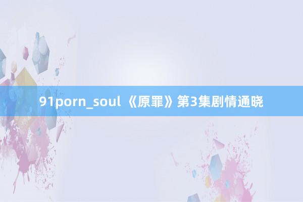 91porn_soul 《原罪》第3集剧情通晓