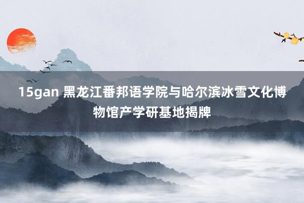 15gan 黑龙江番邦语学院与哈尔滨冰雪文化博物馆产学研基地揭牌