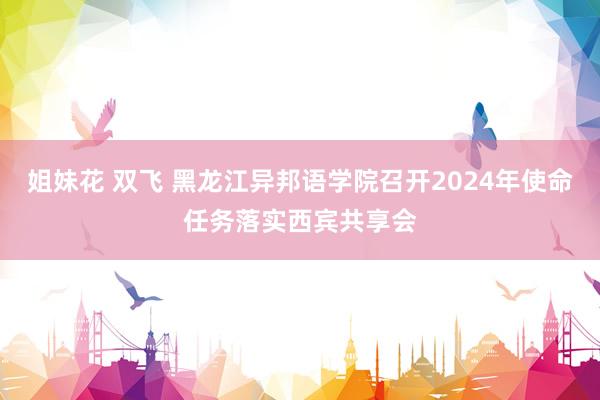 姐妹花 双飞 黑龙江异邦语学院召开2024年使命任务落实西宾共享会