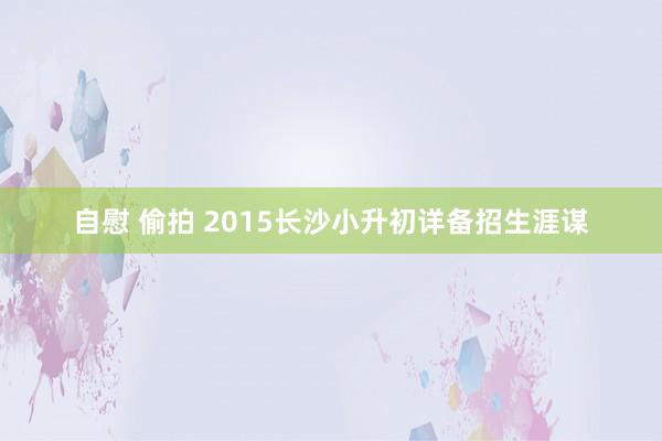 自慰 偷拍 2015长沙小升初详备招生涯谋