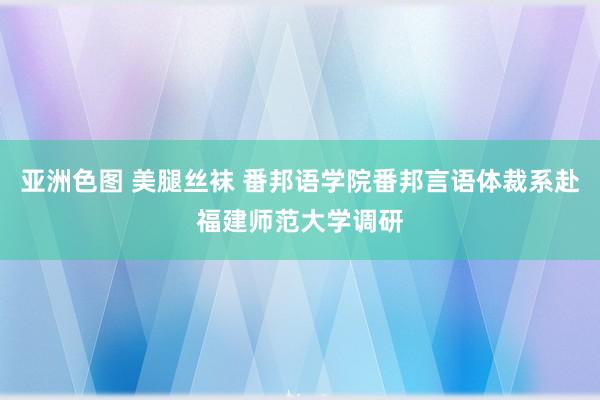 亚洲色图 美腿丝袜 番邦语学院番邦言语体裁系赴福建师范大学调研