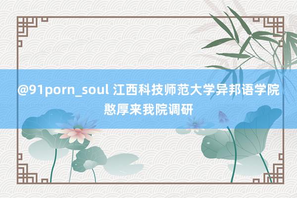 @91porn_soul 江西科技师范大学异邦语学院憨厚来我院调研