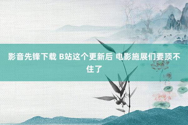 影音先锋下载 B站这个更新后 电影施展们要顶不住了