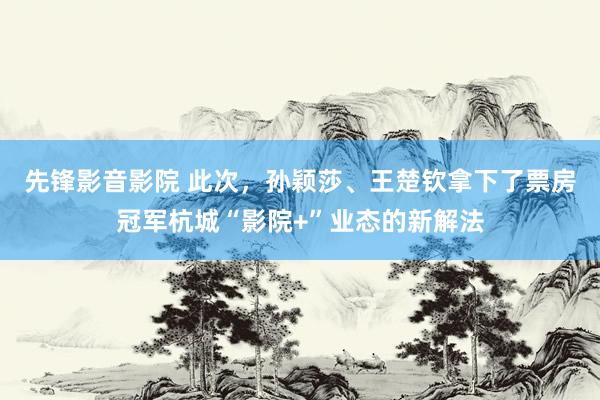 先锋影音影院 此次，孙颖莎、王楚钦拿下了票房冠军杭城“影院+”业态的新解法