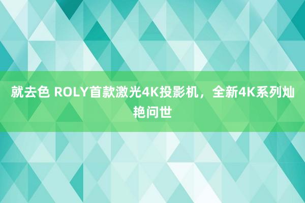 就去色 ROLY首款激光4K投影机，全新4K系列灿艳问世